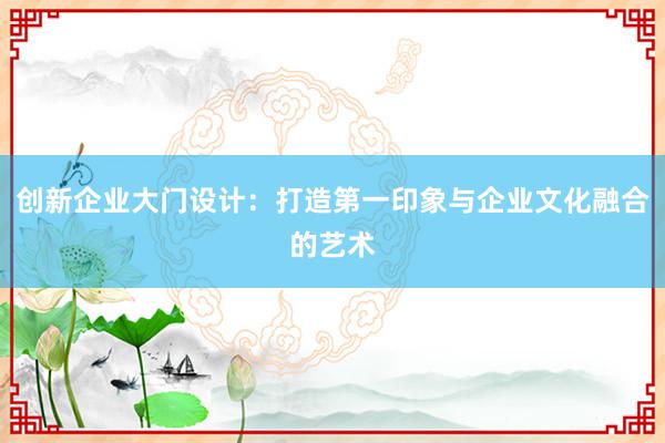 创新企业大门设计：打造第一印象与企业文化融合的艺术